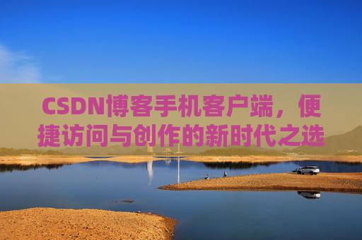 CSDN博客手机客户端，便捷访问与创作的新时代之选